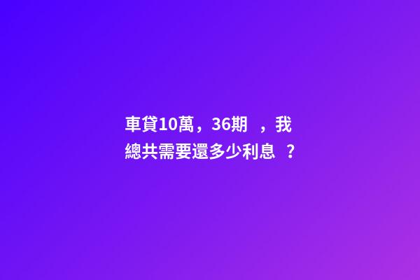 車貸10萬，36期，我總共需要還多少利息？